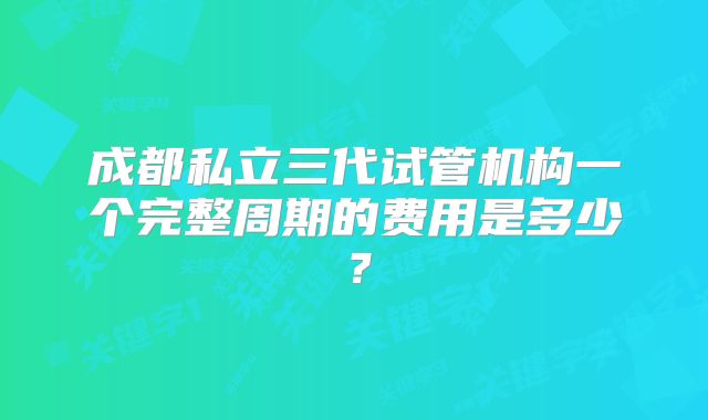成都私立三代试管机构一个完整周期的费用是多少？