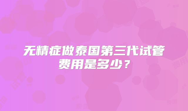 无精症做泰国第三代试管费用是多少？