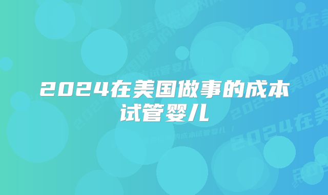 2024在美国做事的成本试管婴儿
