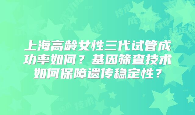 上海高龄女性三代试管成功率如何？基因筛查技术如何保障遗传稳定性？