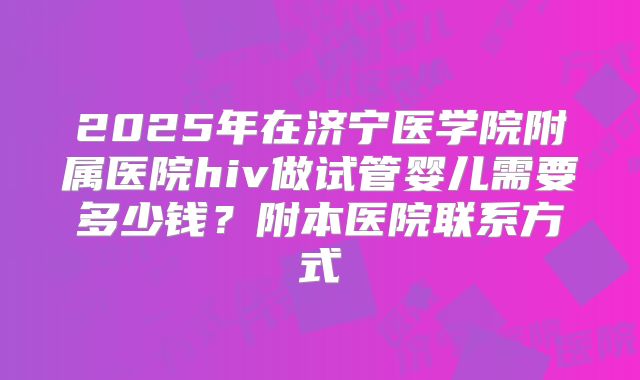 2025年在济宁医学院附属医院hiv做试管婴儿需要多少钱?附本医院联系方式