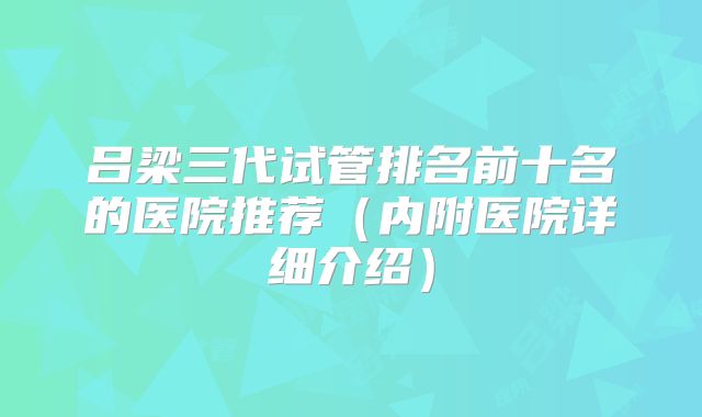 吕梁三代试管排名前十名的医院推荐(内附医院详细介绍)