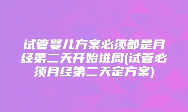 试管婴儿方案必须都是月经第二天开始进周(试管必须月经第二天定方案)