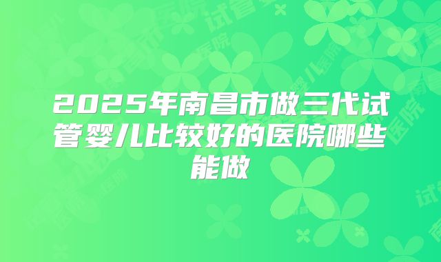2025年南昌市做三代试管婴儿比较好的医院哪些能做