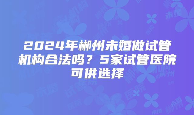 2024年郴州未婚做试管机构合法吗？5家试管医院可供选择