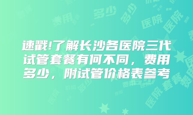 速戳!了解长沙各医院三代试管套餐有何不同,费用多少,附试管价格表参考