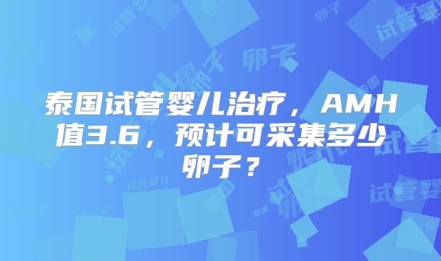 泰国试管婴儿治疗，AMH值3.6，预计可采集多少卵子？