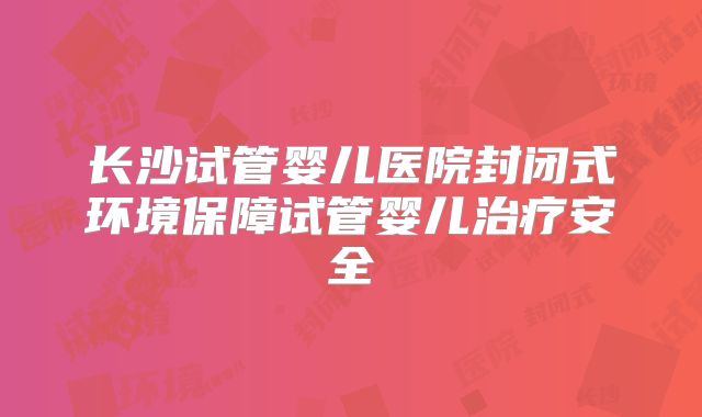 长沙试管婴儿医院封闭式环境保障试管婴儿治疗安全