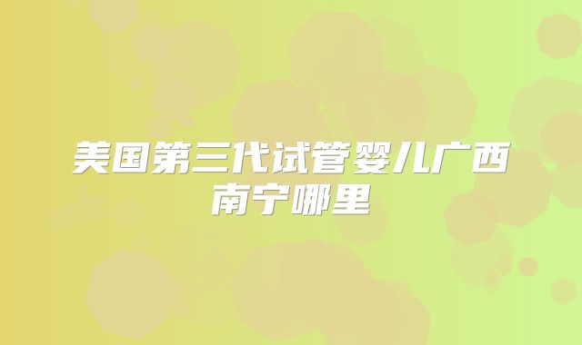 美国第三代试管婴儿广西南宁哪里