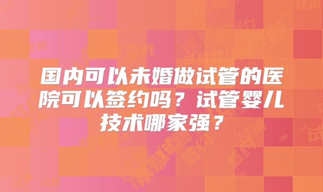 国内可以未婚做试管的医院可以签约吗？试管婴儿技术哪家强？