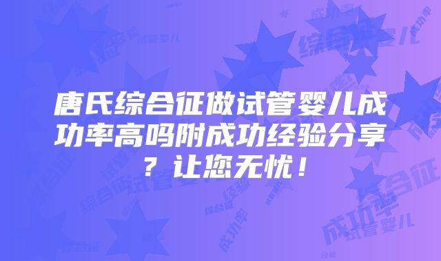 唐氏综合征做试管婴儿成功率高吗附成功经验分享？让您无忧！
