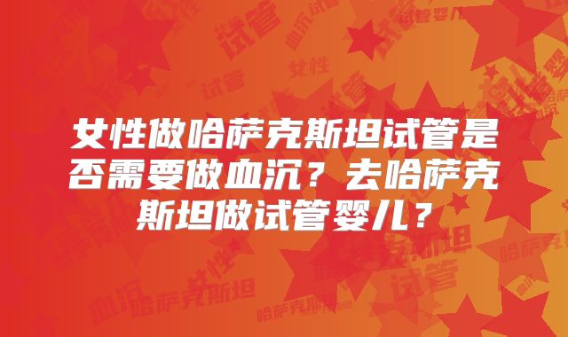 女性做哈萨克斯坦试管是否需要做血沉？去哈萨克斯坦做试管婴儿？
