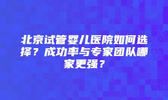 北京试管婴儿医院如何选择？成功率与专家团队哪家更强？