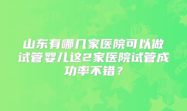 山东有哪几家医院可以做试管婴儿这2家医院试管成功率不错？