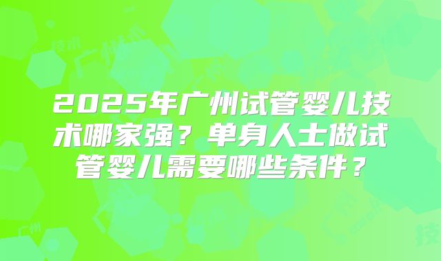 2025年广州试管婴儿技术哪家强？单身人士做试管婴儿需要哪些条件？