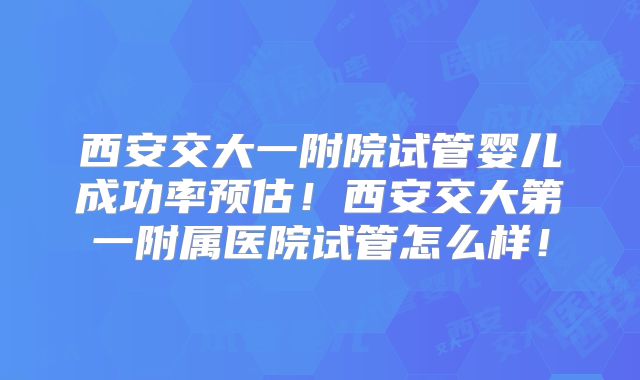 西安交大一附院试管婴儿成功率预估！西安交大第一附属医院试管怎么样！