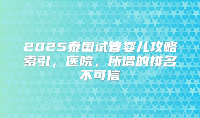 2025泰国试管婴儿攻略索引，医院，所谓的排名不可信