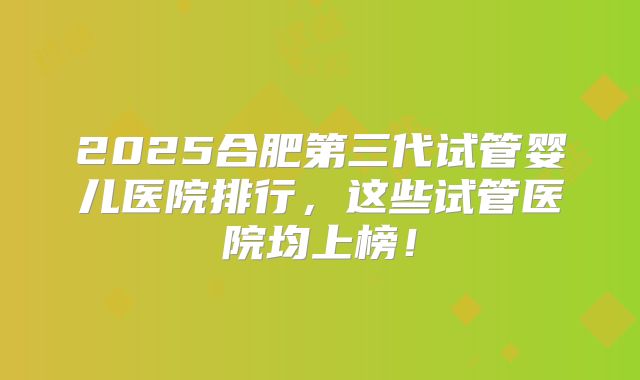 2025合肥第三代试管婴儿医院排行，这些试管医院均上榜！