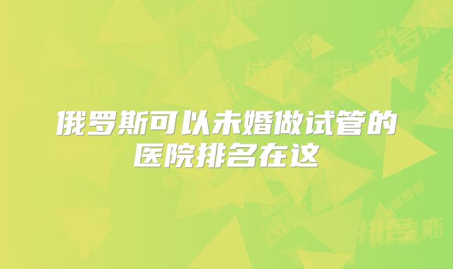 俄罗斯可以未婚做试管的医院排名在这