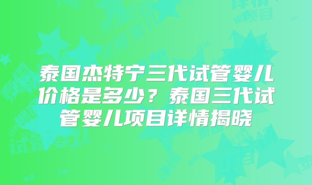 泰国杰特宁三代试管婴儿价格是多少？泰国三代试管婴儿项目详情揭晓
