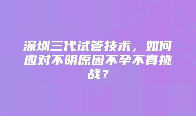 深圳三代试管技术，如何应对不明原因不孕不育挑战？
