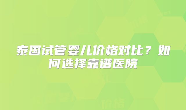 泰国试管婴儿价格对比？如何选择靠谱医院