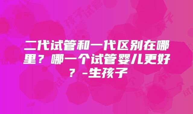 二代试管和一代区别在哪里？哪一个试管婴儿更好？-生孩子