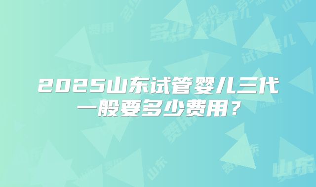 2025山东试管婴儿三代一般要多少费用？