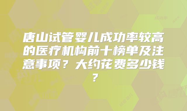 唐山试管婴儿成功率较高的医疗机构前十榜单及注意事项？大约花费多少钱？