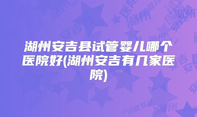 湖州安吉县试管婴儿哪个医院好(湖州安吉有几家医院)