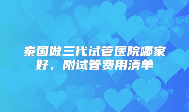 泰国做三代试管医院哪家好，附试管费用清单