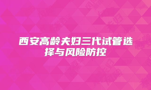 西安高龄夫妇三代试管选择与风险防控