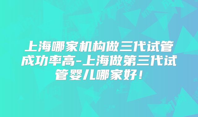 上海哪家机构做三代试管成功率高-上海做第三代试管婴儿哪家好！