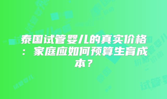 泰国试管婴儿的真实价格：家庭应如何预算生育成本？