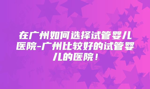 在广州如何选择试管婴儿医院-广州比较好的试管婴儿的医院！