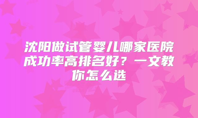 沈阳做试管婴儿哪家医院成功率高排名好?一文教你怎么选