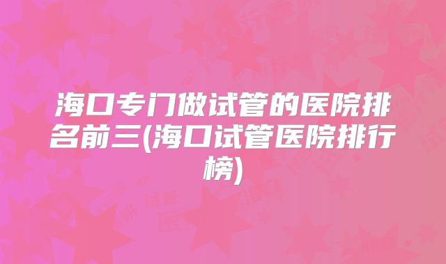 海口专门做试管的医院排名前三(海口试管医院排行榜)