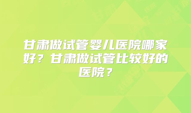 甘肃做试管婴儿医院哪家好？甘肃做试管比较好的医院？