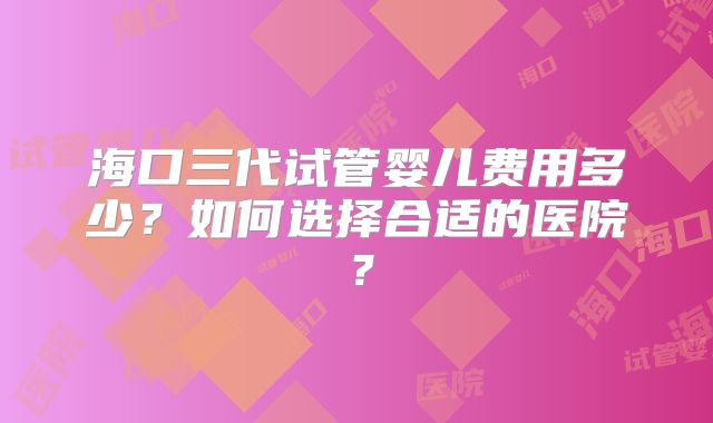 海口三代试管婴儿费用多少?如何选择合适的医院?