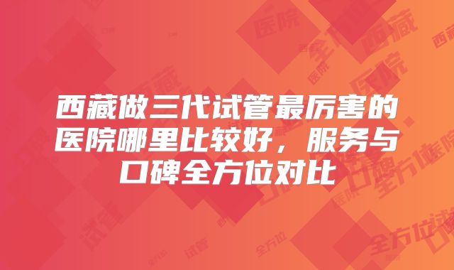 西藏做三代试管最厉害的医院哪里比较好，服务与口碑全方位对比