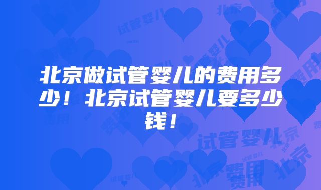 北京做试管婴儿的费用多少！北京试管婴儿要多少钱！