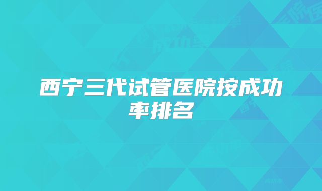 西宁三代试管医院按成功率排名