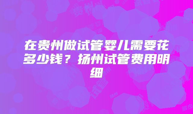 在贵州做试管婴儿需要花多少钱？扬州试管费用明细