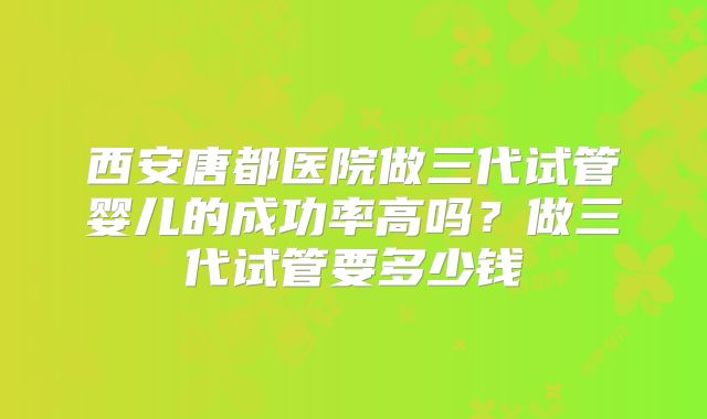 西安唐都医院做三代试管婴儿的成功率高吗？做三代试管要多少钱