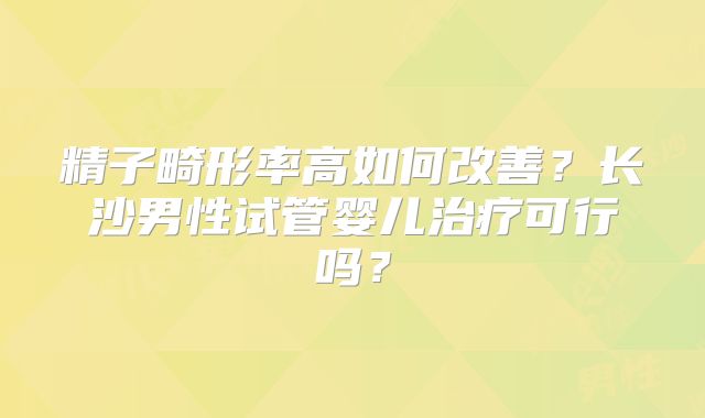 精子畸形率高如何改善？长沙男性试管婴儿治疗可行吗？