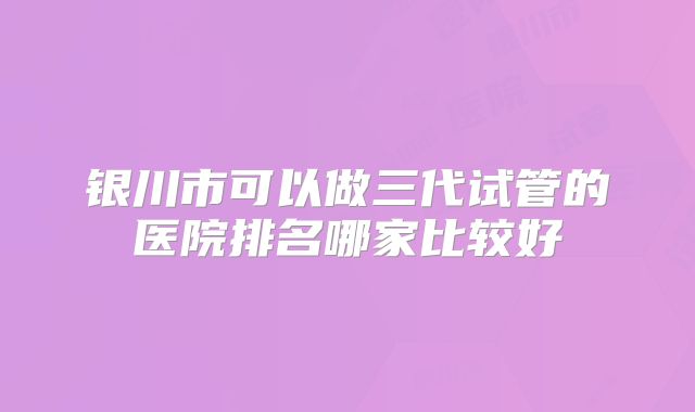 银川市可以做三代试管的医院排名哪家比较好