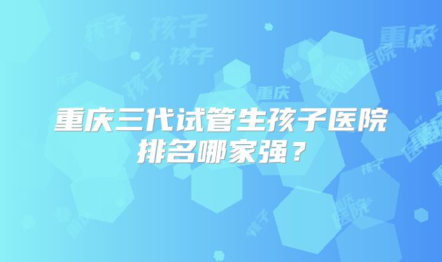 重庆三代试管生孩子医院排名哪家强?