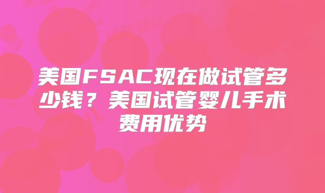 美国FSAC现在做试管多少钱?美国试管婴儿手术费用优势