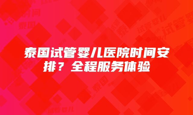泰国试管婴儿医院时间安排？全程服务体验