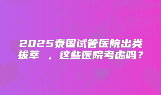 2025泰国试管医院出类拔萃 ，这些医院考虑吗？